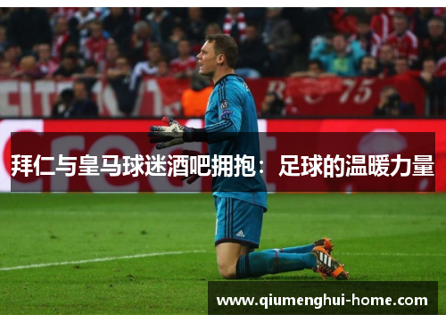 拜仁与皇马球迷酒吧拥抱：足球的温暖力量